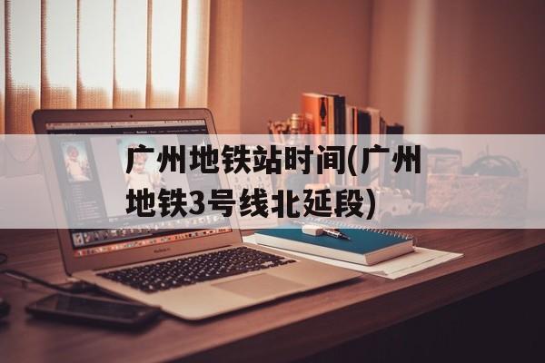 广州地铁站时间(广州地铁3号线北延段)-第1张图片-