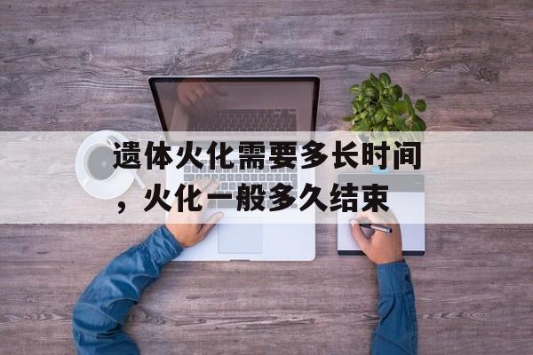 遗体火化需要多长时间，火化一般多久结束-第1张图片-
