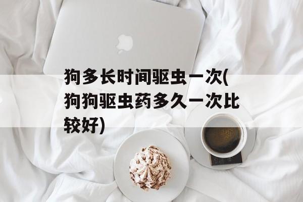 狗多长时间驱虫一次(狗狗驱虫药多久一次比较好)-第1张图片-