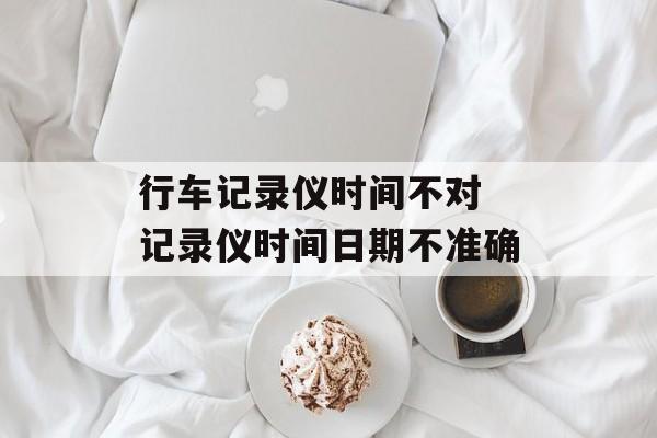 行车记录仪时间不对 记录仪时间日期不准确-第1张图片-