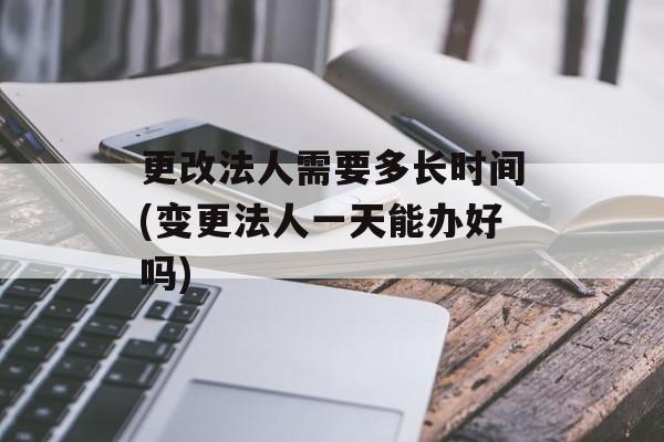 更改法人需要多长时间(变更法人一天能办好吗)-第1张图片-