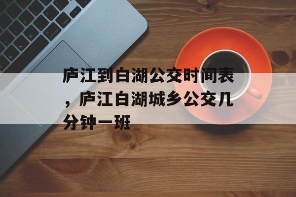 庐江到白湖公交时间表，庐江白湖城乡公交几分钟一班-第1张图片-