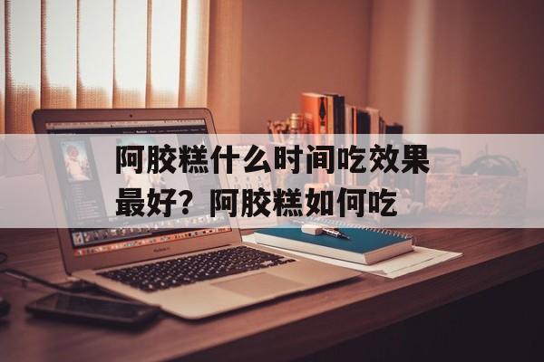 阿胶糕什么时间吃效果最好？阿胶糕如何吃-第1张图片-