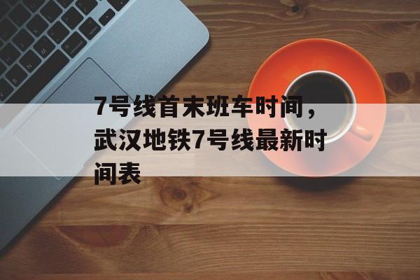 7号线首末班车时间，武汉地铁7号线最新时间表-第1张图片-