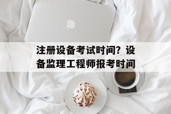 注册设备考试时间？设备监理工程师报考时间-第1张图片-