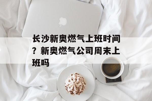 长沙新奥燃气上班时间？新奥燃气公司周末上班吗-第1张图片-