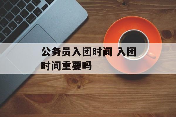 公务员入团时间 入团时间重要吗-第1张图片-