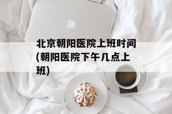 北京朝阳医院上班时间(朝阳医院下午几点上班)-第1张图片-