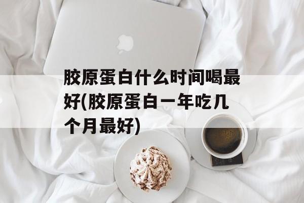 胶原蛋白什么时间喝最好(胶原蛋白一年吃几个月最好)-第1张图片-