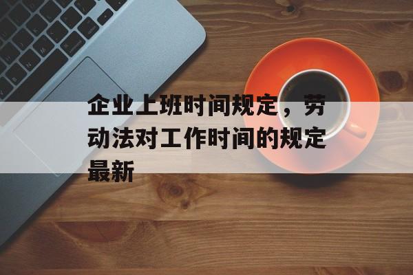 企业上班时间规定，劳动法对工作时间的规定最新-第1张图片-