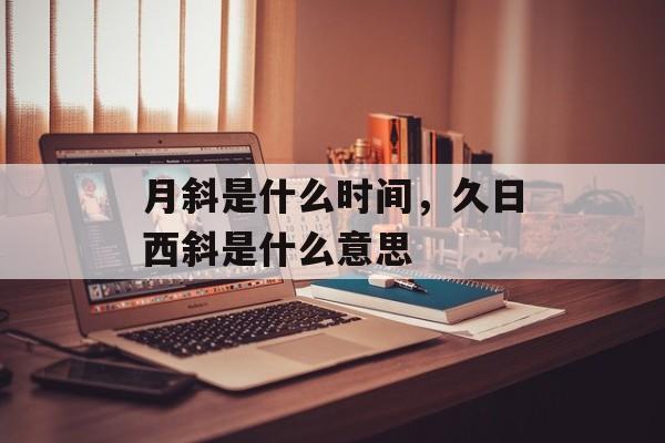 月斜是什么时间，久日西斜是什么意思-第1张图片-
