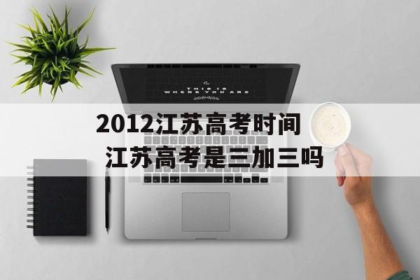 2012江苏高考时间 江苏高考是三加三吗-第1张图片-