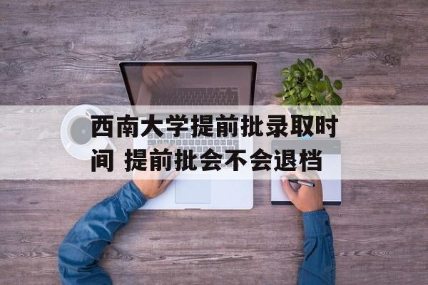 西南大学提前批录取时间 提前批会不会退档-第1张图片-