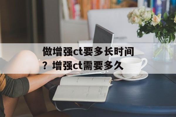做增强ct要多长时间？增强ct需要多久-第1张图片-