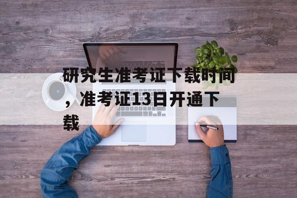 研究生准考证下载时间，准考证13日开通下载-第1张图片-