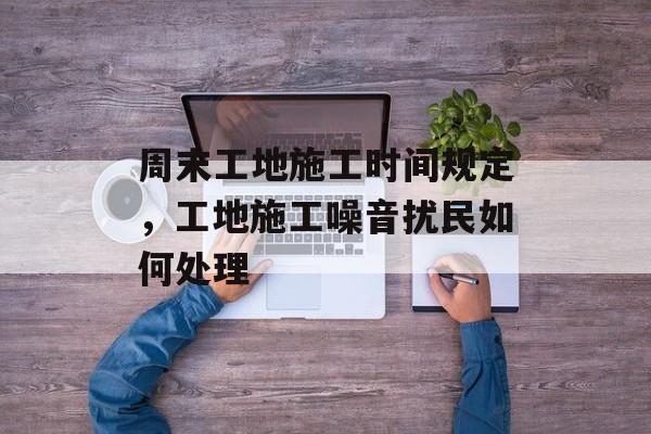 周末工地施工时间规定，工地施工噪音扰民如何处理-第1张图片-