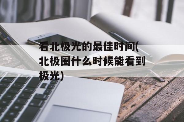 看北极光的最佳时间(北极圈什么时候能看到极光)-第1张图片-
