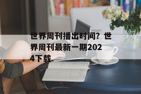 世界周刊播出时间？世界周刊最新一期2024下载-第1张图片-