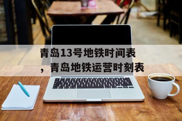 青岛13号地铁时间表，青岛地铁运营时刻表-第1张图片-