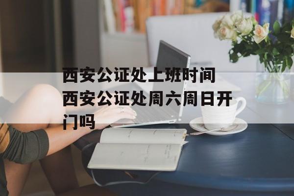 西安公证处上班时间 西安公证处周六周日开门吗-第1张图片-
