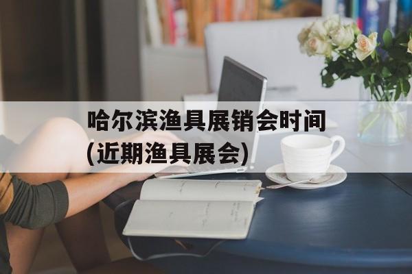 哈尔滨渔具展销会时间(近期渔具展会)-第1张图片-