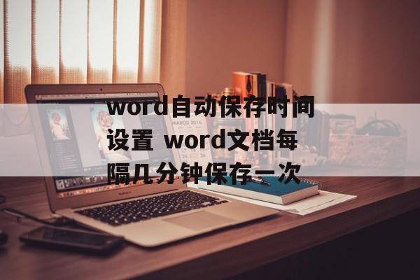 word自动保存时间设置 word文档每隔几分钟保存一次-第1张图片-