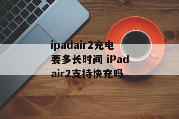 ipadair2充电要多长时间 iPadair2支持快充吗-第1张图片-