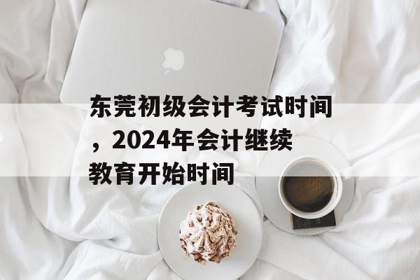 东莞初级会计考试时间，2024年会计继续教育开始时间-第1张图片-