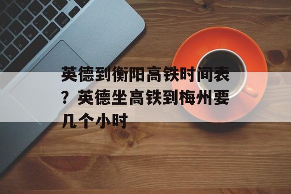英德到衡阳高铁时间表？英德坐高铁到梅州要几个小时-第1张图片-