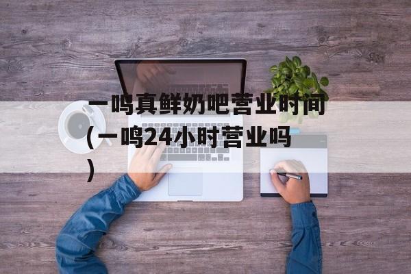 一鸣真鲜奶吧营业时间(一鸣24小时营业吗)-第1张图片-
