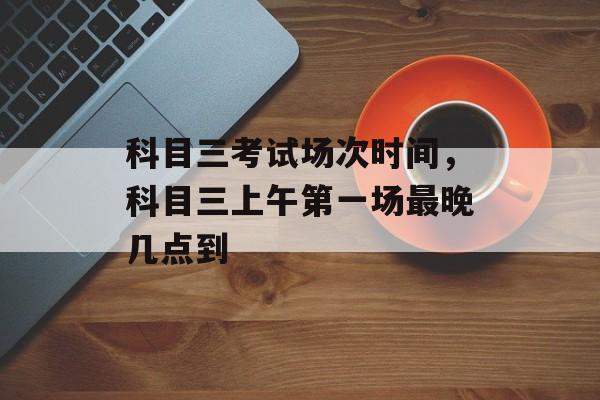 科目三考试场次时间，科目三上午第一场最晚几点到-第1张图片-