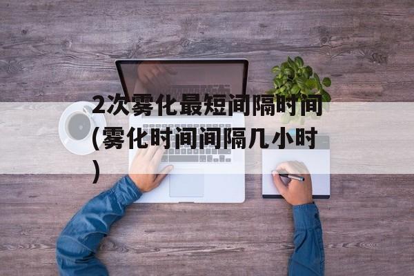 2次雾化最短间隔时间(雾化时间间隔几小时)-第1张图片-