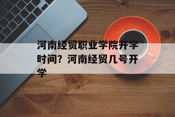 河南经贸职业学院开学时间？河南经贸几号开学-第1张图片-