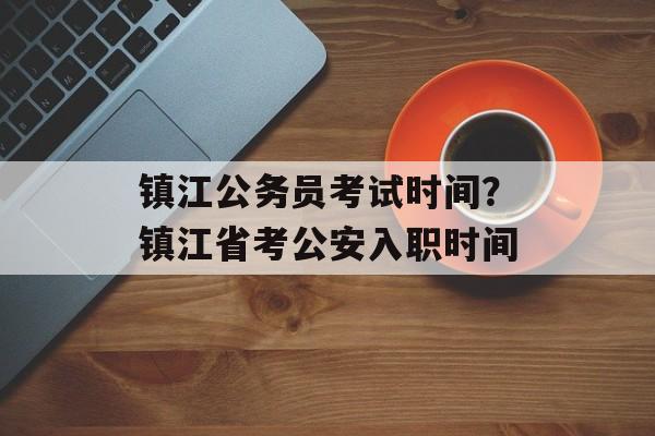 镇江公务员考试时间？镇江省考公安入职时间-第1张图片-