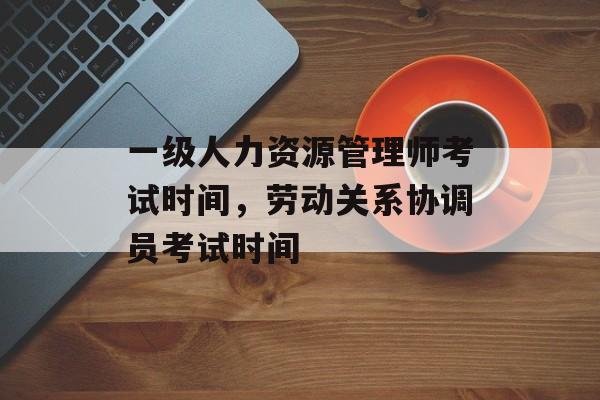 一级人力资源管理师考试时间，劳动关系协调员考试时间-第1张图片-