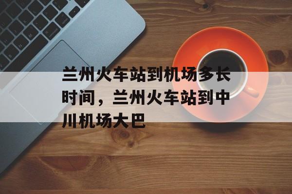 兰州火车站到机场多长时间，兰州火车站到中川机场大巴-第1张图片-