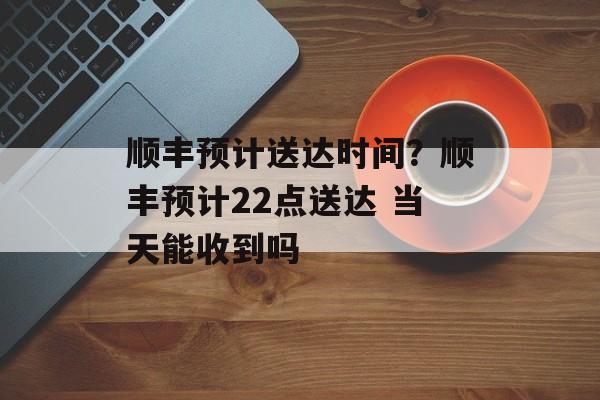 顺丰预计送达时间？顺丰预计22点送达 当天能收到吗-第1张图片-