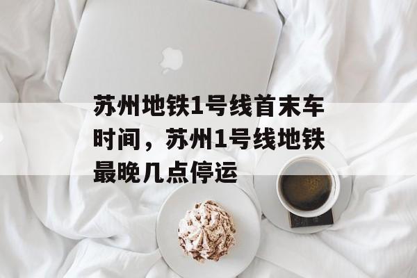 苏州地铁1号线首末车时间，苏州1号线地铁最晚几点停运-第1张图片-