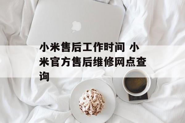 小米售后工作时间 小米官方售后维修网点查询-第1张图片-