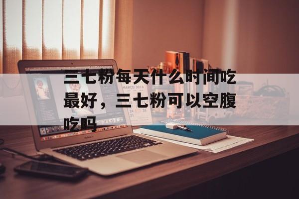 三七粉每天什么时间吃最好，三七粉可以空腹吃吗-第1张图片-