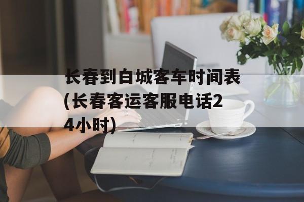 长春到白城客车时间表(长春客运客服电话24小时)-第1张图片-