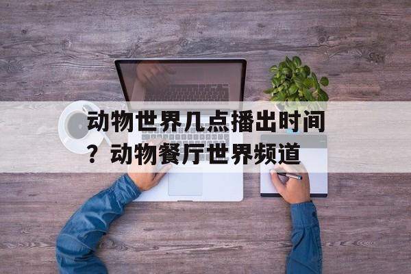 动物世界几点播出时间？动物餐厅世界频道-第1张图片-
