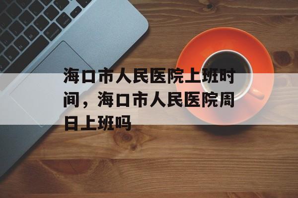 海口市人民医院上班时间，海口市人民医院周日上班吗-第1张图片-
