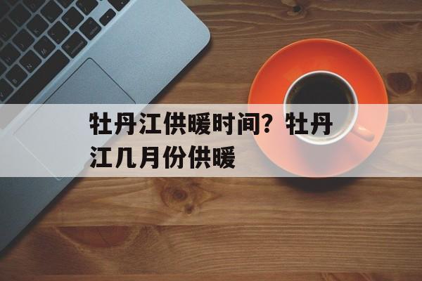 牡丹江供暖时间？牡丹江几月份供暖-第1张图片-
