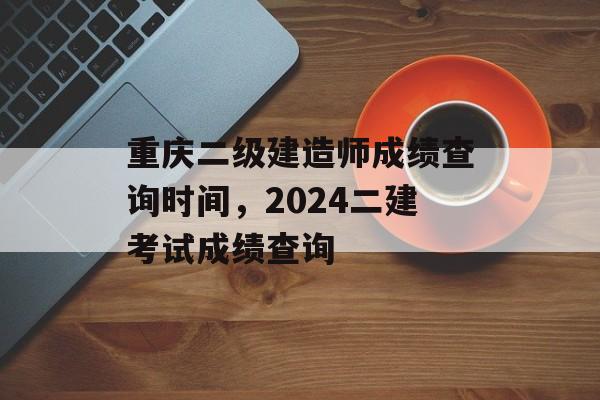 重庆二级建造师成绩查询时间，2024二建考试成绩查询-第1张图片-