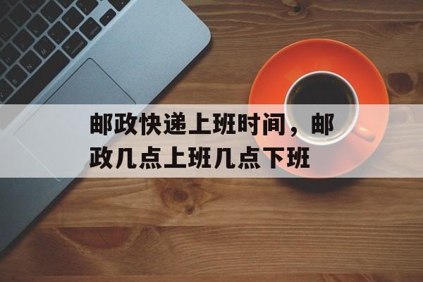 邮政快递上班时间，邮政几点上班几点下班-第1张图片-
