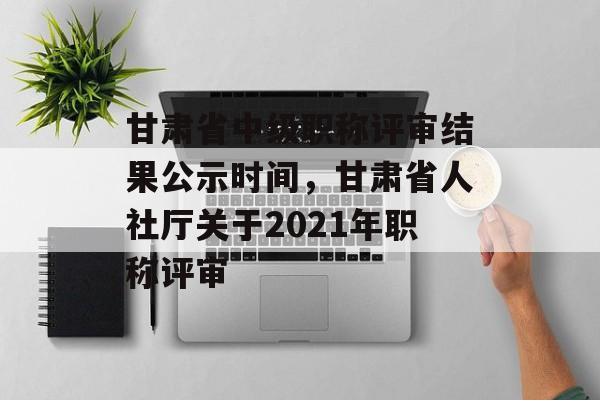 甘肃省中级职称评审结果公示时间，甘肃省人社厅关于2021年职称评审-第1张图片-