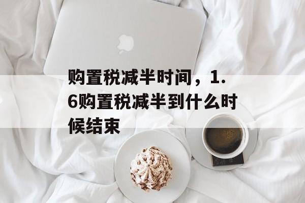 购置税减半时间，1.6购置税减半到什么时候结束-第1张图片-