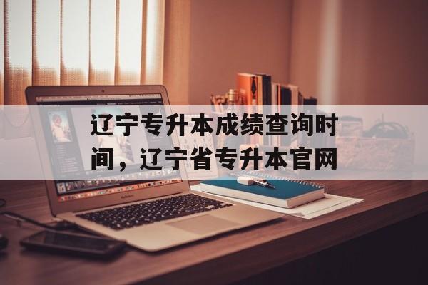 辽宁专升本成绩查询时间，辽宁省专升本官网-第1张图片-