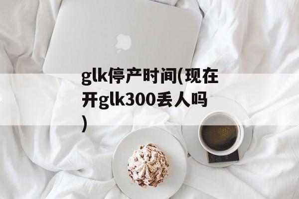 glk停产时间(现在开glk300丢人吗)-第1张图片-